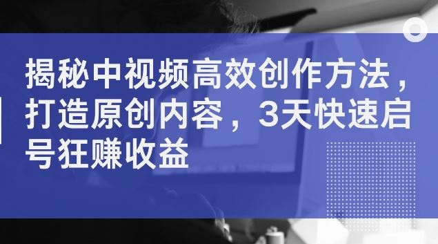 揭秘中视频高效创作方法，打造原创内容，3天快速启号狂赚收益【揭秘】-生财有道