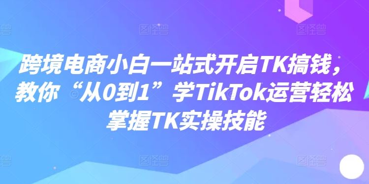 跨境电商小白一站式开启TK搞钱，教你“从0到1”学TikTok运营轻松掌握TK实操技能-生财有道