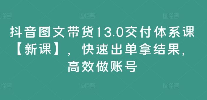 抖音图文带货13.0交付体系课【新课】，快速出单拿结果，高效做账号-生财有道