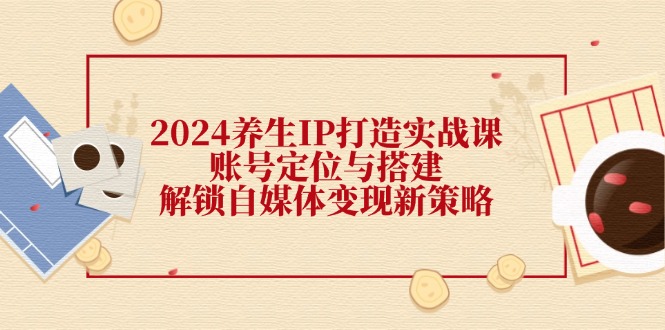 2024养生IP打造实战课：账号定位与搭建，解锁自媒体变现新策略-生财有道