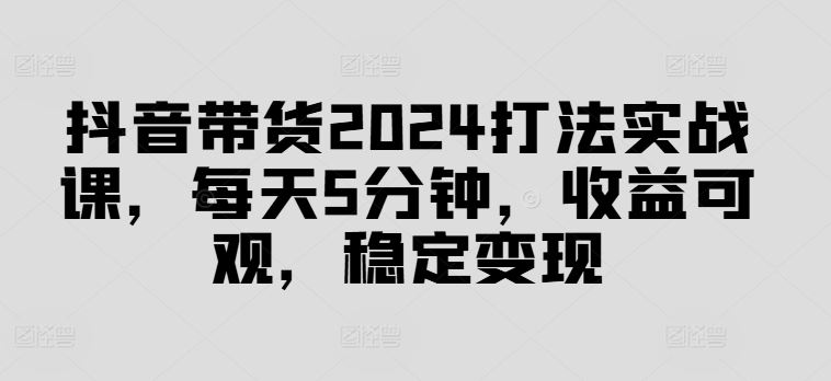 抖音带货2024打法实战课，每天5分钟，收益可观，稳定变现【揭秘】-生财有道