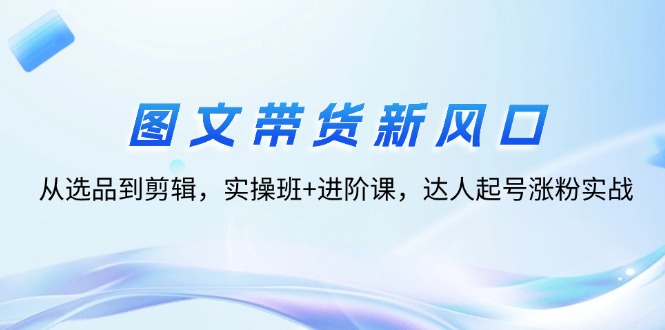 （12306期）图文带货新风口：从选品到剪辑，实操班+进阶课，达人起号涨粉实战-生财有道