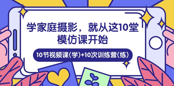 学家庭摄影，就从这10堂模仿课开始 ，10节视频课(学)+10次训练营(练)-生财有道