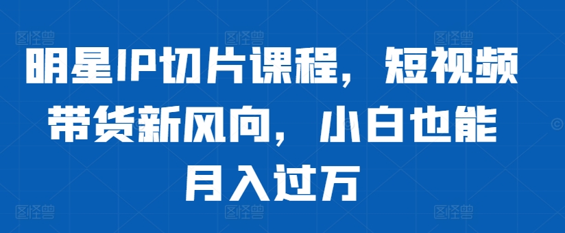 明星IP切片课程，短视频带货新风向，小白也能月入过万——生财有道创业项目网-生财有道