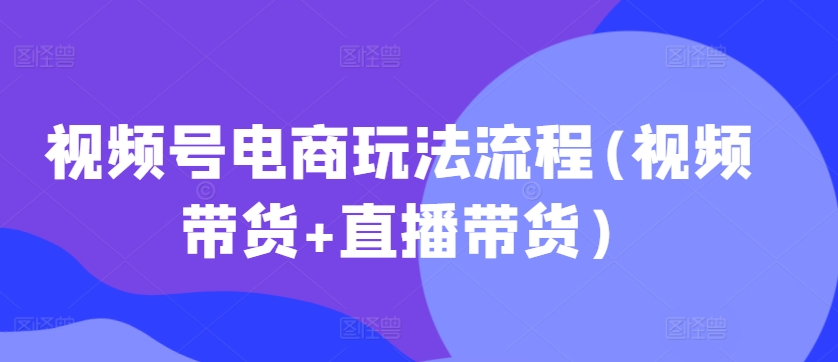 视频号电商玩法流程(视频带货+直播带货)——生财有道创业项目网-生财有道