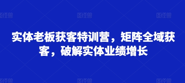 实体老板获客特训营，矩阵全域获客，破解实体业绩增长——生财有道创业项目网-生财有道