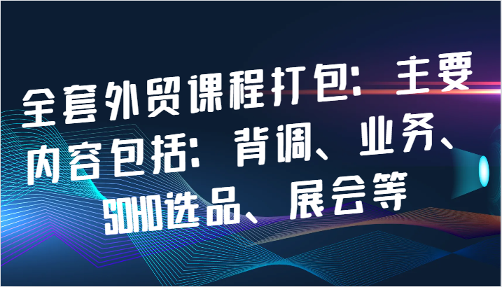 全套外贸课程打包：主要内容包括：背调、业务、SOHO选品、展会等_生财有道创业网-生财有道