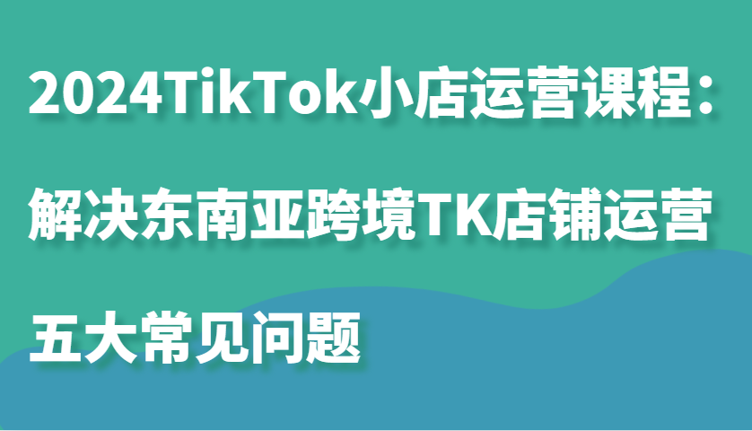 2024TikTok小店运营课程：解决东南亚跨境TK店铺运营五大常见问题_生财有道创业网-生财有道