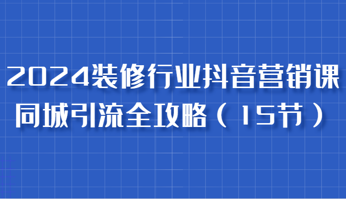 2024装修行业抖音营销课，同城引流全攻略，跟实战家学获客，成为数据驱动的营销专家_生财有道创业网-生财有道