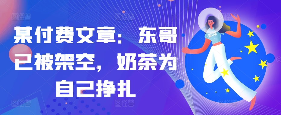 某付费文章：东哥已被架空，奶茶为自己挣扎!!——生财有道创业项目网-生财有道