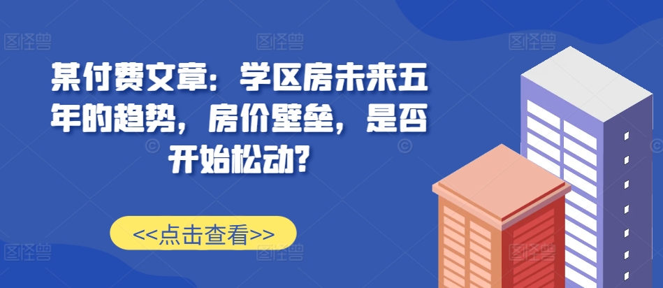 某付费文章：学区房未来五年的趋势，房价壁垒，是否开始松动?_生财有道创业网-生财有道