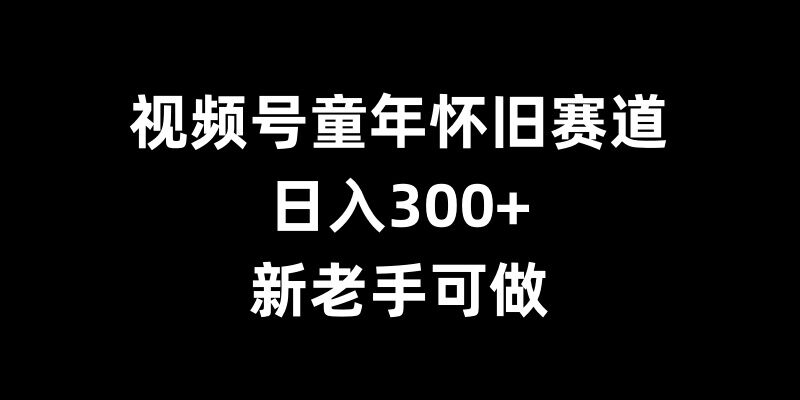 视频号童年怀旧赛道，日入300+，新老手可做【揭秘】_生财有道创业网-生财有道