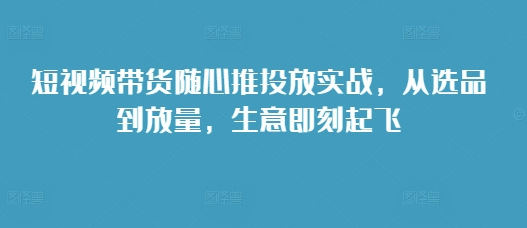 短视频带货随心推投放实战，从选品到放量，生意即刻起飞_生财有道创业网-生财有道