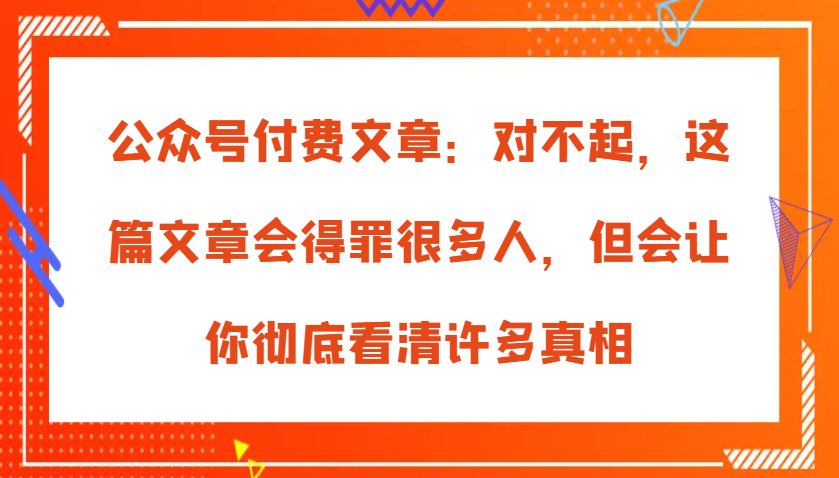 公众号付费文章：对不起，这篇文章会得罪很多人，但会让你彻底看清许多真相_生财有道创业网-生财有道