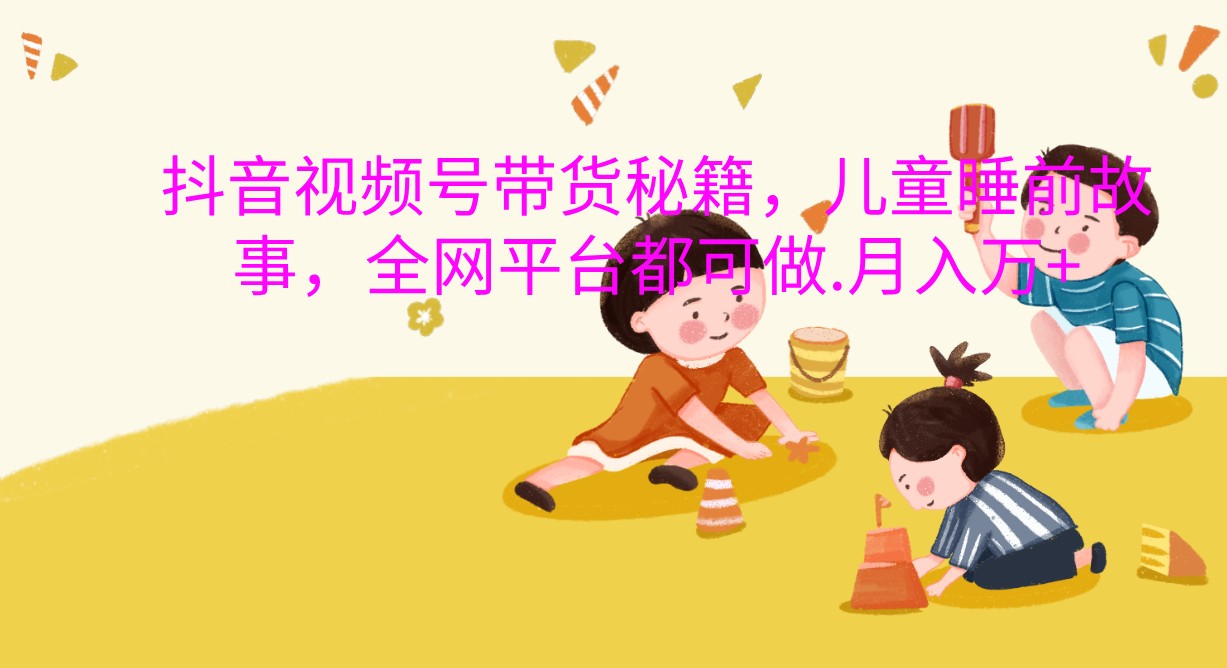 抖音视频号带货秘籍，儿童睡前故事，全网平台都可做.月入万+_生财有道创业网-生财有道
