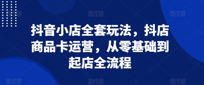 抖音小店全套玩法，抖店商品卡运营，从零基础到起店全流程_生财有道创业网-生财有道