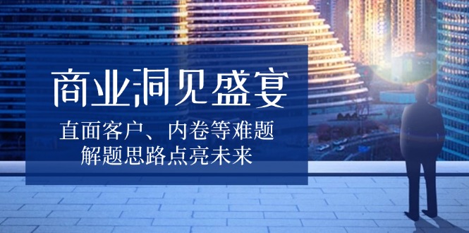 （13845期）商业洞见盛宴，直面客户、内卷等难题，解题思路点亮未来_生财有道创业项目网-生财有道