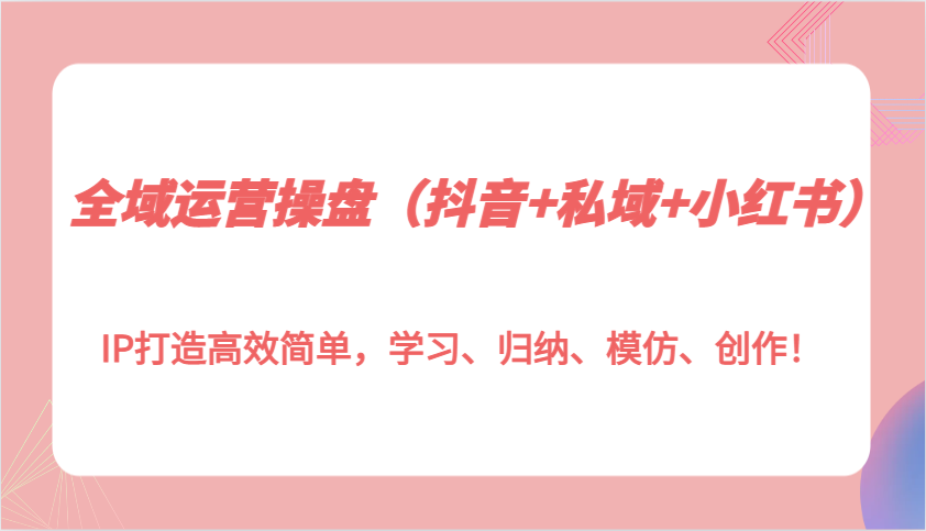 全域运营操盘（抖音+私域+小红书）IP打造高效简单，学习、归纳、模仿、创作！_生财有道创业网-生财有道