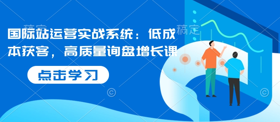国际站运营实战系统：低成本获客，高质量询盘增长课——生财有道创业项目网-生财有道