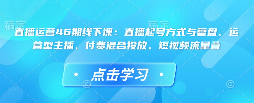 直播运营46期线下课：直播起号方式与复盘、运营型主播、付费混合投放、短视频流量叠——生财有道创业项目网-生财有道