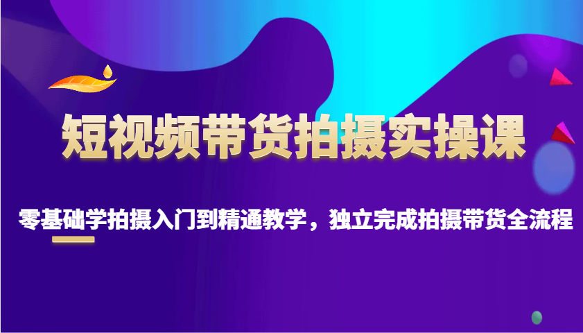 短视频带货拍摄实操课，零基础学拍摄入门到精通教学，独立完成拍摄带货全流程_生财有道创业网-生财有道