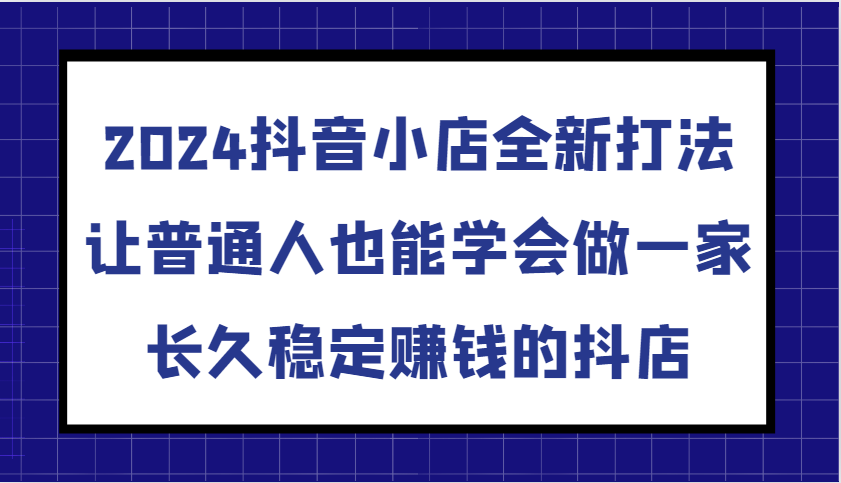 2024抖音小店全新打法，让普通人也能学会做一家长久稳定赚钱的抖店（更新）_生财有道创业网-生财有道