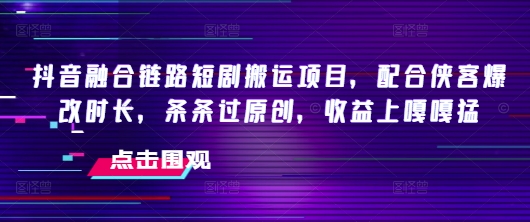 抖音融合链路短剧搬运项目，配合侠客爆改时长，条条过原创，收益嘎嘎猛——生财有道创业项目网-生财有道