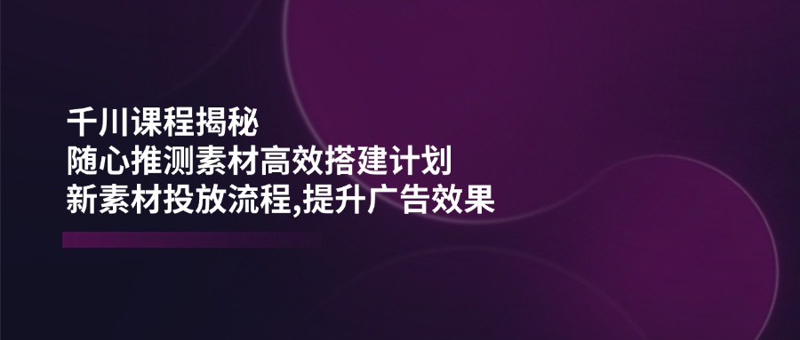 （14317期）千川课程揭秘：随心推测素材高效搭建计划,新素材投放流程,提升广告效果_生财有道创业项目网-生财有道