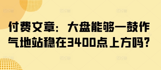 付费文章：大盘能够一鼓作气地站稳在3400点上方吗?——生财有道创业项目网-生财有道