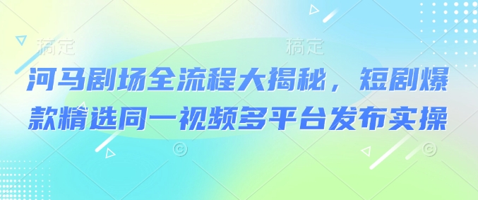 河马剧场全流程大揭秘，短剧爆款精选同一视频多平台发布实操——生财有道创业项目网-生财有道