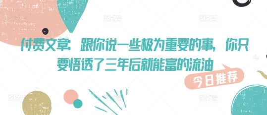 付费文章：跟你说一些极为重要的事，你只要悟透了 三年后 就能富的流油——生财有道创业项目网-生财有道