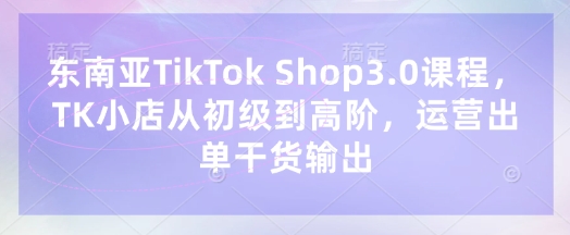 东南亚TikTok Shop3.0课程，TK小店​从初级到高阶，运营出单干货输出——生财有道创业项目网-生财有道