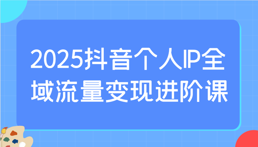 2025抖音个人IP全域流量变现进阶课：选爆品、抖音付费投流、千川投流实操及优化等_生财有道创业网-生财有道