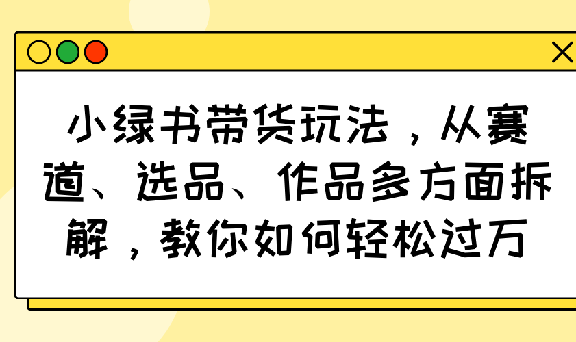 （14537期）小绿书带货玩法，从赛道、选品、作品多方面拆解，教你如何轻松过万_生财有道创业项目网-生财有道