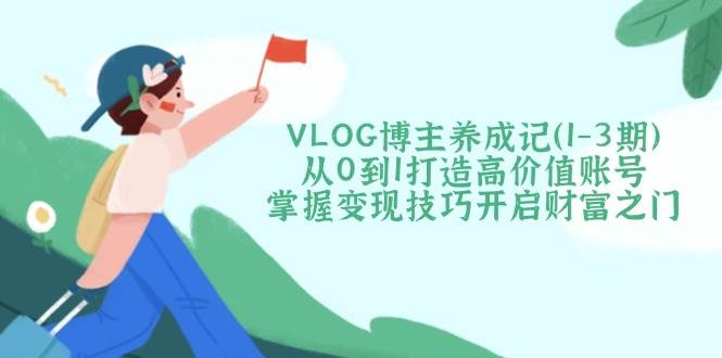 VLOG博主养成记（1-3期）从0到1打造高价值账号，掌握变现技巧开启财富之门_生财有道创业网-生财有道