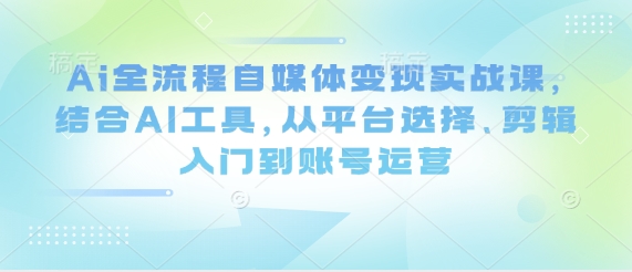 Ai全流程自媒体变现实战课，结合AI工具，从平台选择、剪辑入门到账号运营——生财有道创业项目网-生财有道