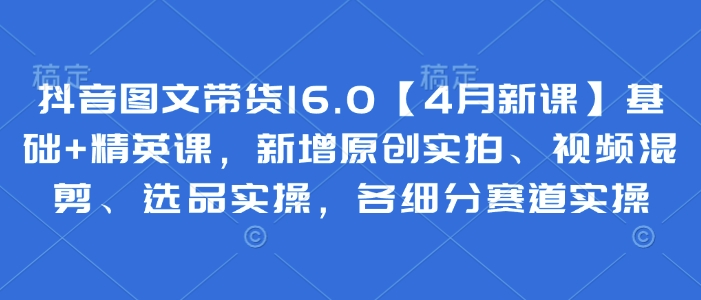 抖音图文带货16.0【4月新课】基础+精英课，新增原创实拍、视频混剪、选品实操，各细分赛道实操——生财有道创业项目网-生财有道