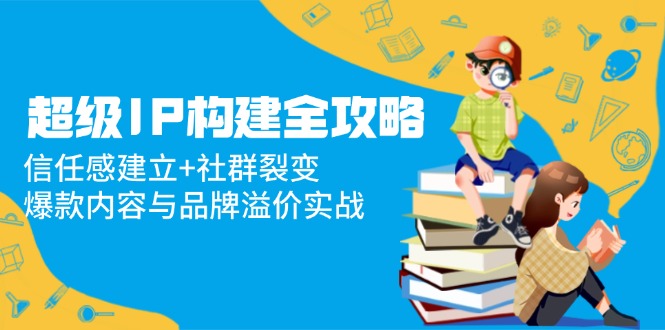 （14747期）超级IP构建全攻略：信任感建立+社群裂变，爆款内容与品牌溢价实战_生财有道创业项目网-生财有道