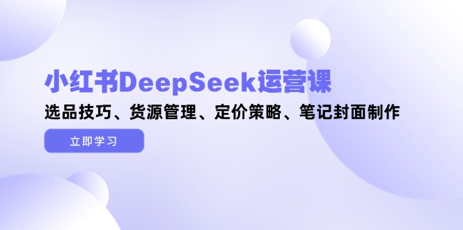 （14748期）小红书DeepSeek运营课，选品技巧、货源管理、定价策略、笔记封面制作_生财有道创业项目网-生财有道