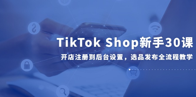 （14960期）TikTok Shop新手30课，开店注册到后台设置，选品发布全流程教学_生财有道创业项目网-生财有道