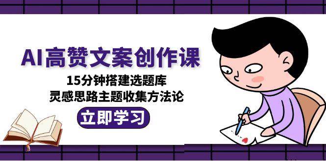 AI高赞文案创作课，15分钟搭建选题库，灵感思路主题收集方法论_生财有道创业网-生财有道