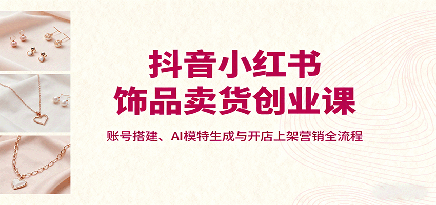 抖音小红书饰品卖货创业课，账号搭建、AI模特生成与开店上架营销全流程_生财有道创业网-生财有道