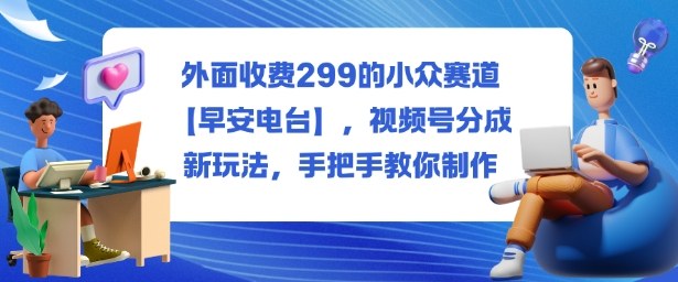 外面收费299的小众赛道【早安电台】,视频号分成新玩法,手把手教你制作——生财有道创业项目网-生财有道