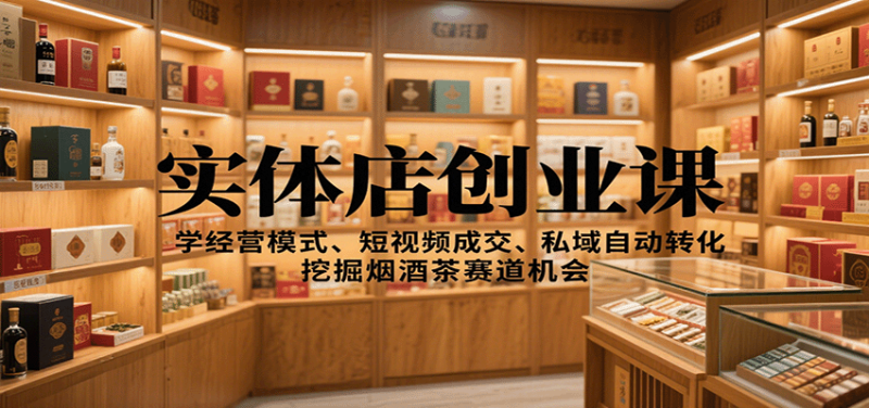实体店创业课:学经营模式、短视频成交、私域自动转化,挖掘烟酒茶赛道机会_生财有道创业网-生财有道