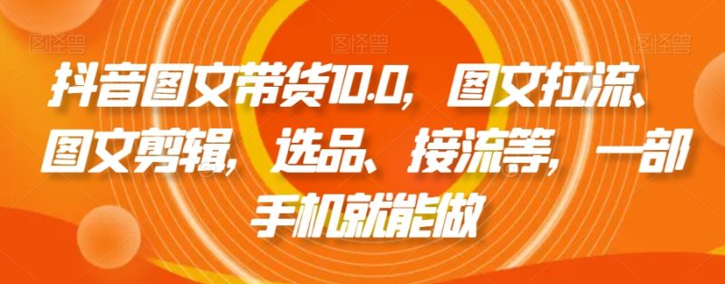 抖音图文带货10.0，图文拉流、图文剪辑，选品、接流等，一部手机就能做-生财有道