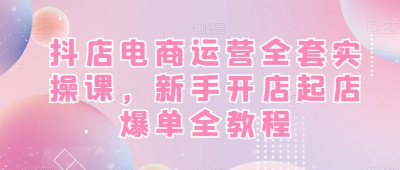 抖店电商运营全套实操课，新手开店起店爆单全教程-生财有道