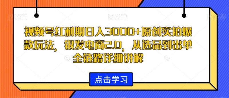 视频号红利期日入3000+原创实拍爆款玩法，银发电商2.0，从选品到出单全链路详细讲解【揭秘】-生财有道