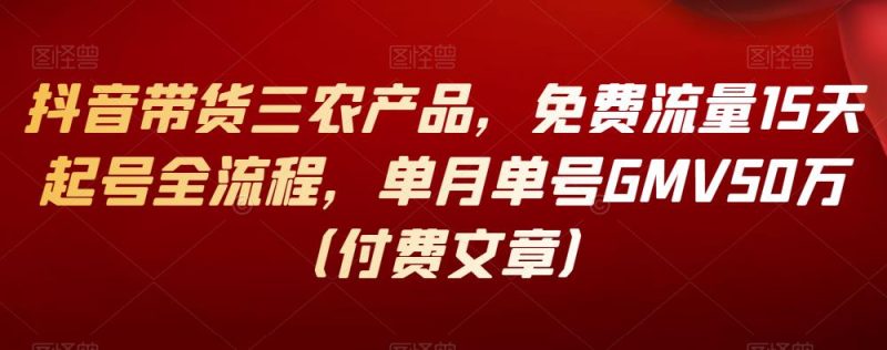 抖音带货三农产品，免费流量15天起号全流程，单月单号GMV50万（付费文章）-生财有道