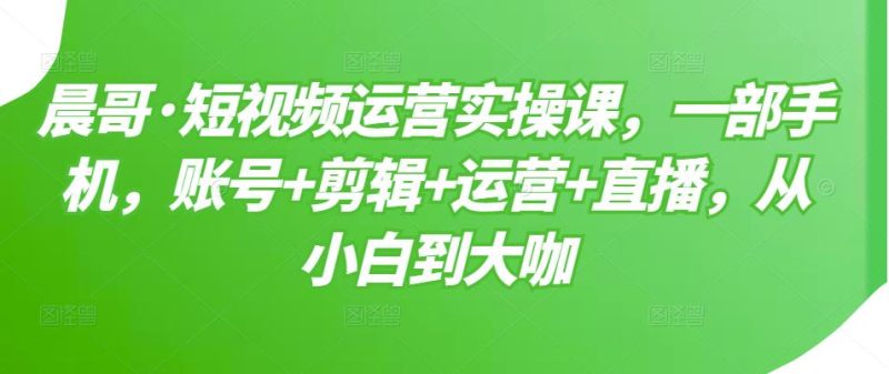 晨哥·短视频运营实操课，一部手机，账号+剪辑+运营+直播，从小白到大咖-生财有道