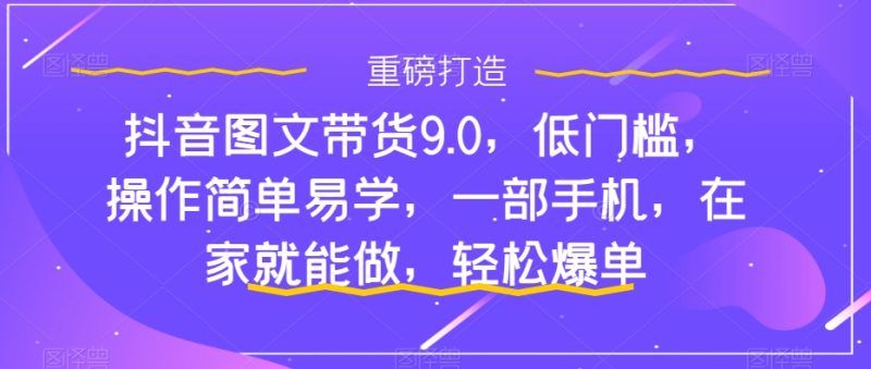 （7572期）抖音图文带货9.0，低门槛，操作简单易学，一部手机，在家就能做，轻松爆单-生财有道